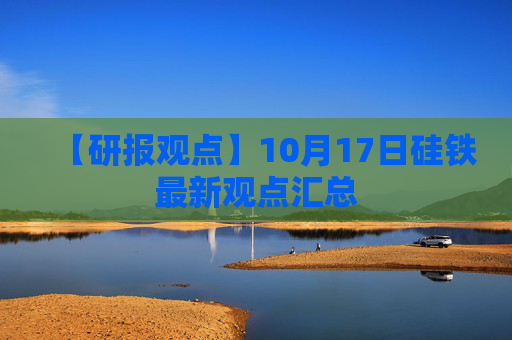 【研报观点】10月17日硅铁最新观点汇总