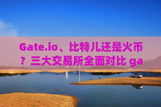 Gate.io、比特儿还是火币？三大交易所全面对比 gateio比特儿还是火币