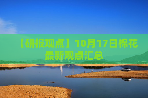 【研报观点】10月17日棉花最新观点汇总