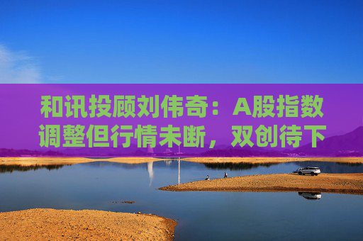 和讯投顾刘伟奇：A股指数调整但行情未断，双创待下跌衰竭信号，后续又将如何？