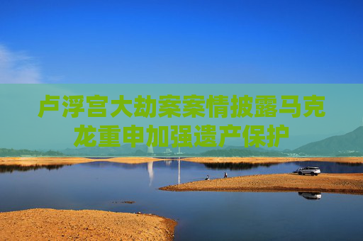 卢浮宫大劫案案情披露马克龙重申加强遗产保护