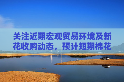 关注近期宏观贸易环境及新花收购动态，预计短期棉花震荡偏强运行