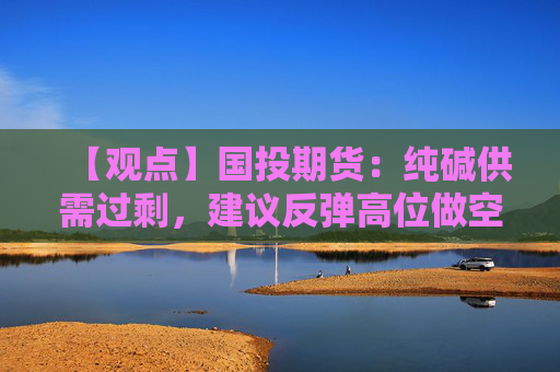 【观点】国投期货：纯碱供需过剩，建议反弹高位做空