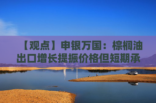 【观点】申银万国：棕榈油出口增长提振价格但短期承压