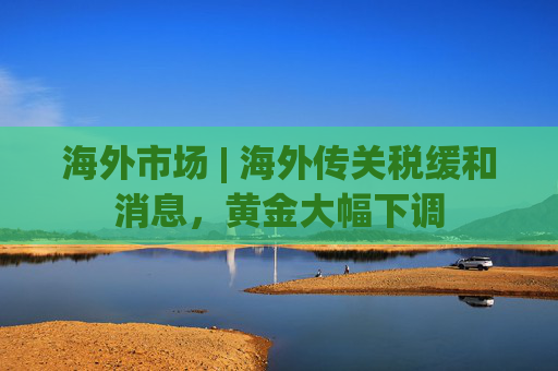 海外市场 | 海外传关税缓和消息，黄金大幅下调