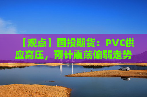 【观点】国投期货：PVC供应高压，预计震荡偏弱走势