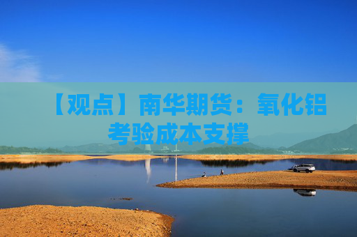 【观点】南华期货:氧化铝考验成本支撑