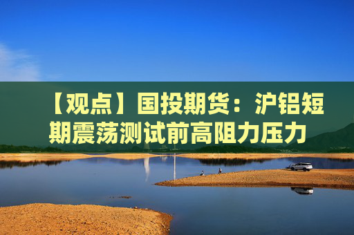 【观点】国投期货：沪铝短期震荡测试前高阻力压力