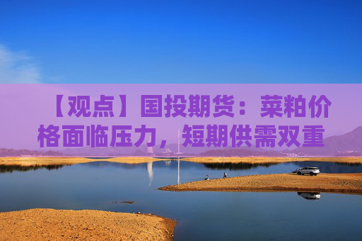 【观点】国投期货：菜粕价格面临压力，短期供需双重困境仍存