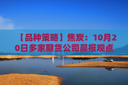 【品种策略】焦炭：10月20日多家期货公司晨报观点汇总