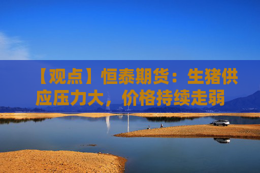 【观点】恒泰期货：生猪供应压力大，价格持续走弱