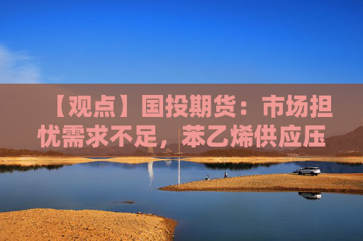 【观点】国投期货：市场担忧需求不足，苯乙烯供应压力或加剧