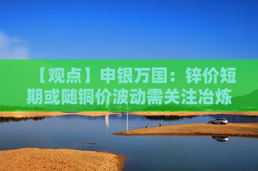 【观点】申银万国：锌价短期或随铜价波动需关注冶炼产量变化