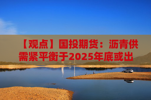 【观点】国投期货：沥青供需紧平衡于2025年底或出现小幅累库预测