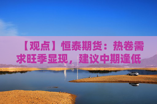 【观点】恒泰期货:热卷需求旺季显现,建议中期逢低试多