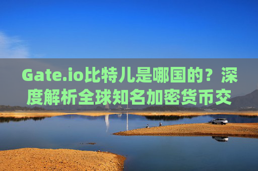 Gate.io比特儿是哪国的？深度解析全球知名加密货币交易所的起源与发展 gateio比特儿是哪国的