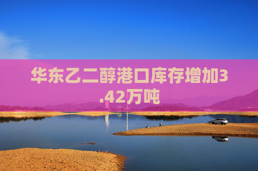 华东乙二醇港口库存增加3.42万吨