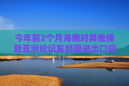 今年前2个月海南对其他博鳌亚洲论坛发起国进出口同比增长超五成
