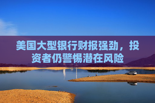 美国大型银行财报强劲，投资者仍警惕潜在风险