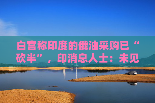 白宫称印度的俄油采购已“砍半”，印消息人士：未见实质削减