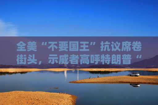 全美“不要国王”抗议席卷街头，示威者高呼特朗普“独裁者”