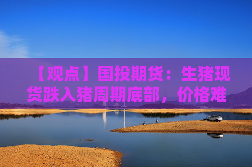 【观点】国投期货：生猪现货跌入猪周期底部，价格难脱低位