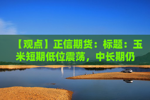 【观点】正信期货：标题：玉米短期低位震荡，中长期仍存下行风险