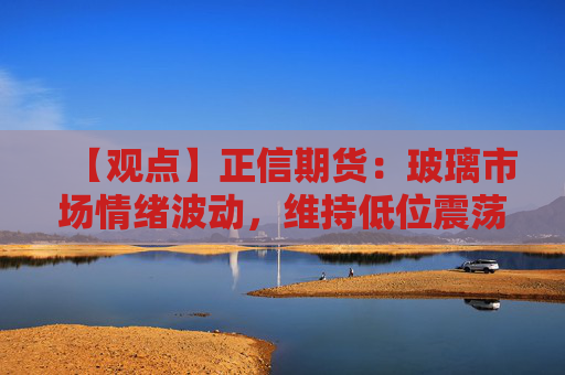 【观点】正信期货：玻璃市场情绪波动，维持低位震荡态势