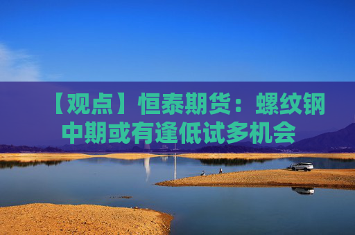 【观点】恒泰期货：螺纹钢中期或有逢低试多机会