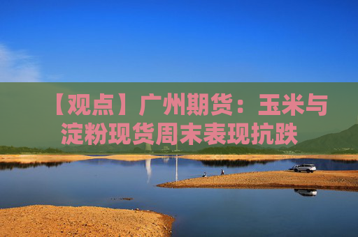 【观点】广州期货：玉米与淀粉现货周末表现抗跌
