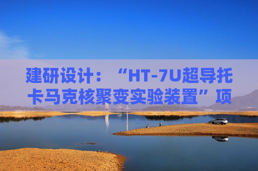 建研设计：“HT-7U超导托卡马克核聚变实验装置”项目是中科院合肥物质科学研究院等离子体物理研究所的全超导托卡马克核聚变实验装置（EAST）项目