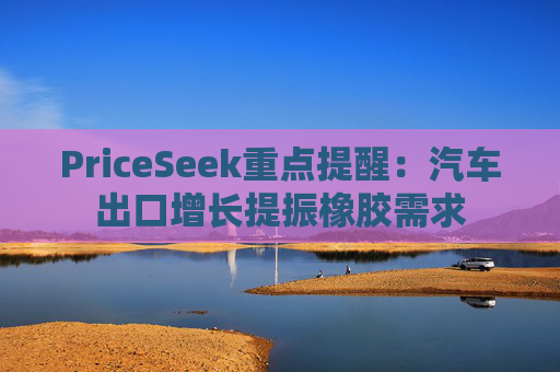 PriceSeek重点提醒：汽车出口增长提振橡胶需求