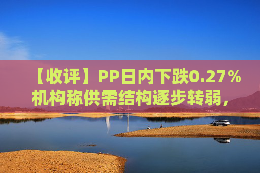 【收评】PP日内下跌0.27%机构称供需结构逐步转弱，聚烯烃偏弱看待