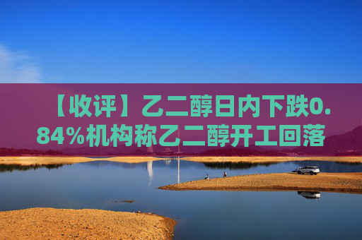 【收评】乙二醇日内下跌0.84%机构称乙二醇开工回落，中期走势受原料市场影响