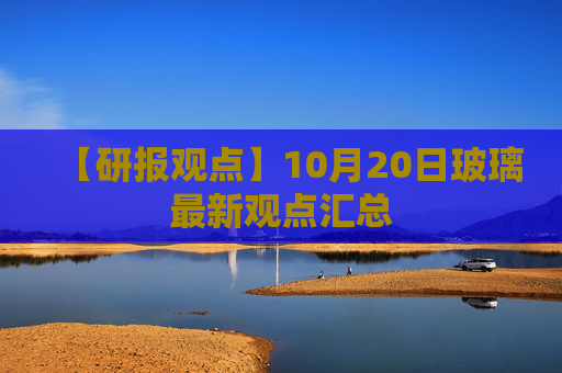 【研报观点】10月20日玻璃最新观点汇总