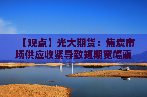 【观点】光大期货：焦炭市场供应收紧导致短期宽幅震荡