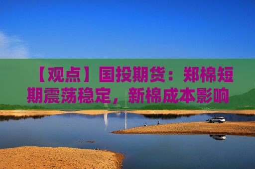 【观点】国投期货:郑棉短期震荡稳定,新棉成本影响明显