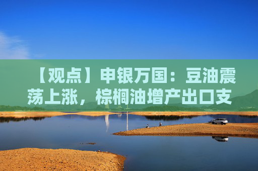 【观点】申银万国:豆油震荡上涨,棕榈油增产出口支撑价格趋稳