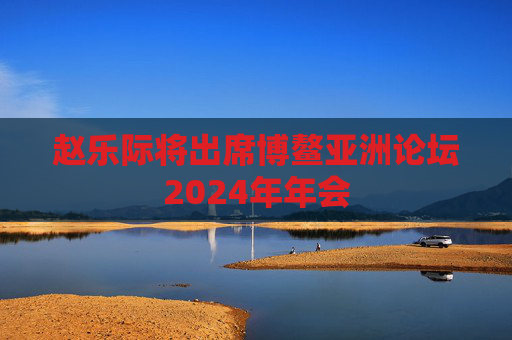 赵乐际将出席博鳌亚洲论坛2024年年会