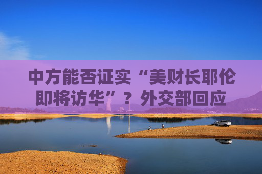 中方能否证实“美财长耶伦即将访华”？外交部回应