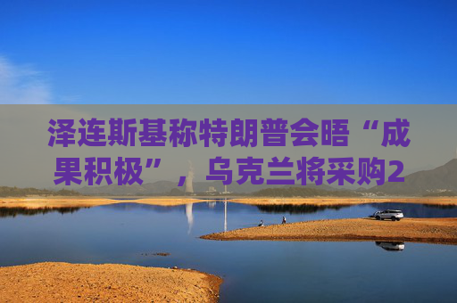 泽连斯基称特朗普会晤“成果积极”,乌克兰将采购25套“爱国者”防空系统