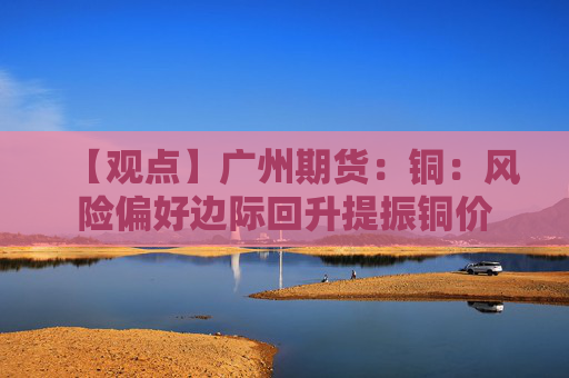 【观点】广州期货:铜:风险偏好边际回升提振铜价