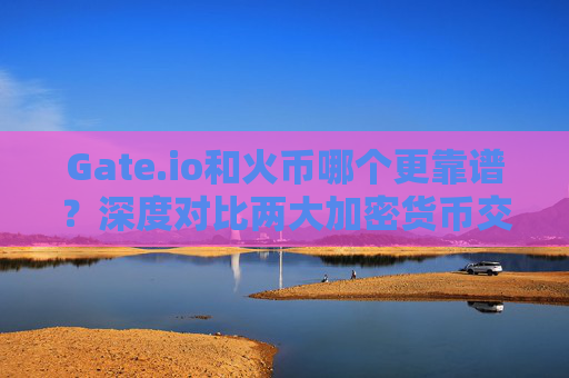 Gate.io和火币哪个更靠谱？深度对比两大加密货币交易所