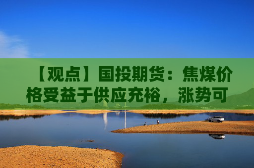 【观点】国投期货:焦煤价格受益于供应充裕,涨势可期