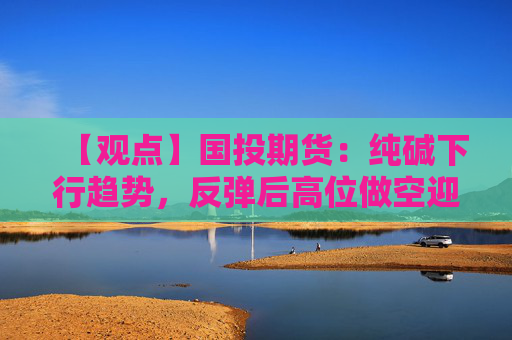 【观点】国投期货:纯碱下行趋势,反弹后高位做空迎机遇