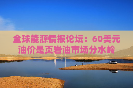 全球能源情报论坛：60美元油价是页岩油市场分水岭