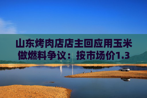 山东烤肉店店主回应用玉米做燃料争议:按市场价1.3元/斤至1.5元/斤从周边农户收购,年耗600余斤