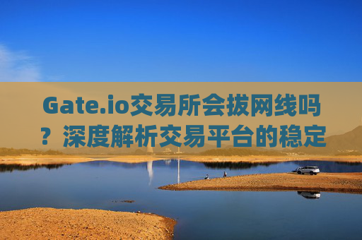 Gate.io交易所会拔网线吗？深度解析交易平台的稳定性与安全性 gateio交易所拔网线吗