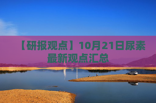 【研报观点】10月21日尿素最新观点汇总