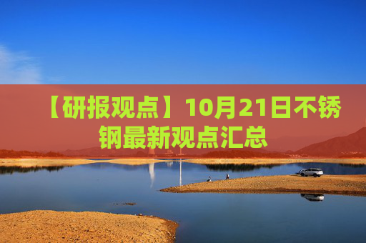 【研报观点】10月21日不锈钢最新观点汇总